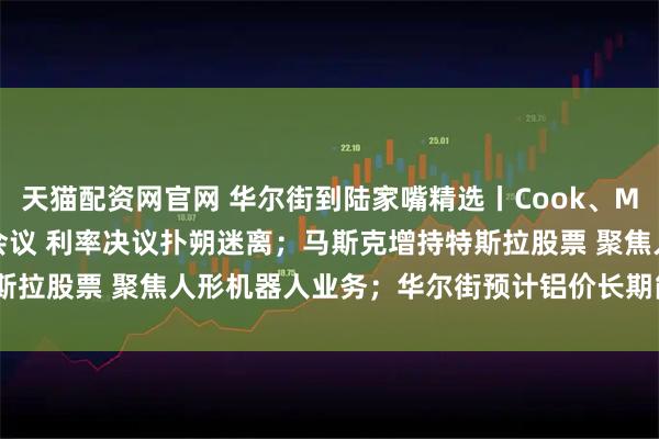天猫配资网官网 华尔街到陆家嘴精选丨Cook、Miran将参加本周美联储会议 利率决议扑朔迷离;马斯克增持特斯拉股票 聚焦人形机器人业务;华尔街预计铝价长期能涨50%-60%