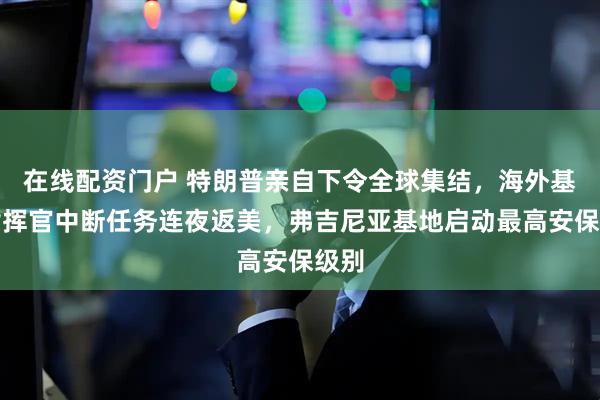在线配资门户 特朗普亲自下令全球集结，海外基地指挥官中断任务连夜返美，弗吉尼亚基地启动最高安保级别