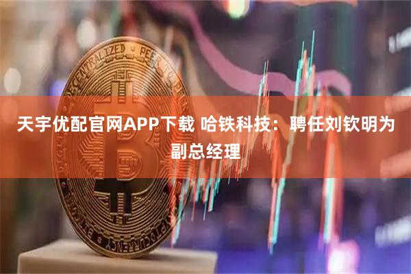 天宇优配官网APP下载 哈铁科技：聘任刘钦明为副总经理