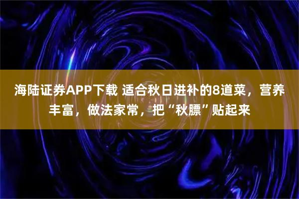 海陆证券APP下载 适合秋日进补的8道菜，营养丰富，做法家常，把“秋膘”贴起来