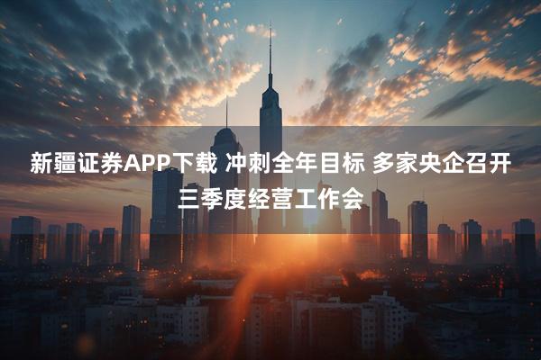 新疆证券APP下载 冲刺全年目标 多家央企召开三季度经营工作会