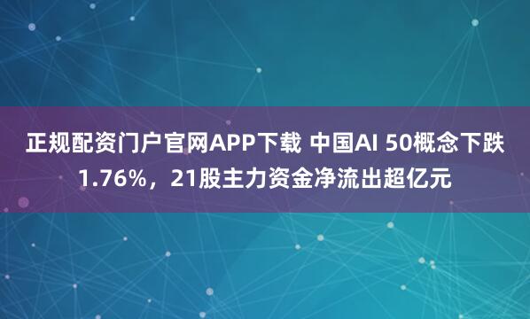 正规配资门户官网APP下载 中国AI 50概念下跌1.76%，21股主力资金净流出超亿元