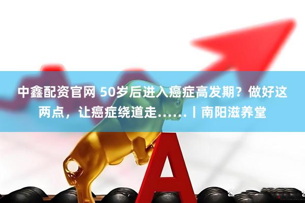 中鑫配资官网 50岁后进入癌症高发期?做好这两点,让癌症绕道走……丨南阳滋养堂