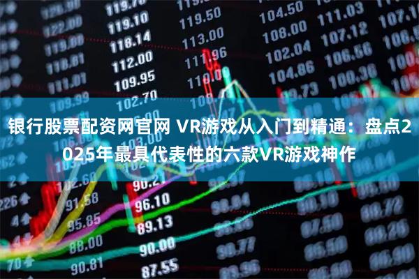 银行股票配资网官网 VR游戏从入门到精通：盘点2025年最具代表性的六款VR游戏神作