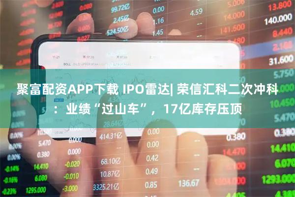 聚富配资APP下载 IPO雷达| 荣信汇科二次冲科：业绩“过山车”，17亿库存压顶