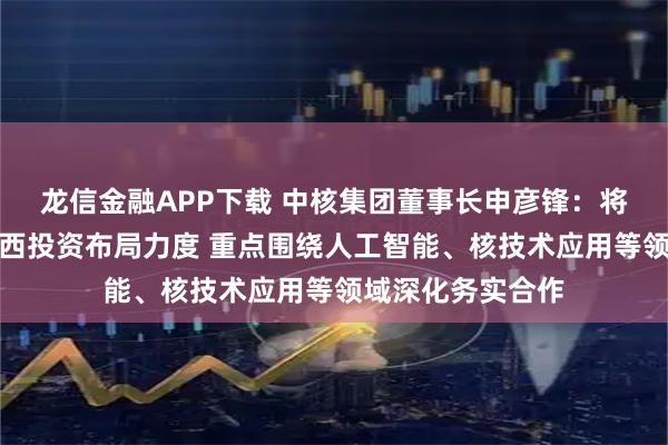 龙信金融APP下载 中核集团董事长申彦锋：将进一步加大在广西投资布局力度 重点围绕人工智能、核技术应用等领域深化务实合作