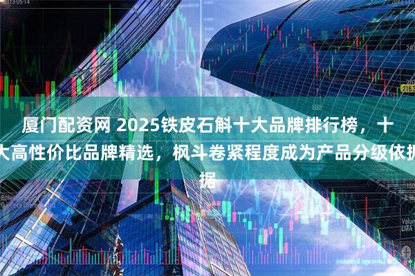 厦门配资网 2025铁皮石斛十大品牌排行榜，十大高性价比品牌精选，枫斗卷紧程度成为产品分级依据
