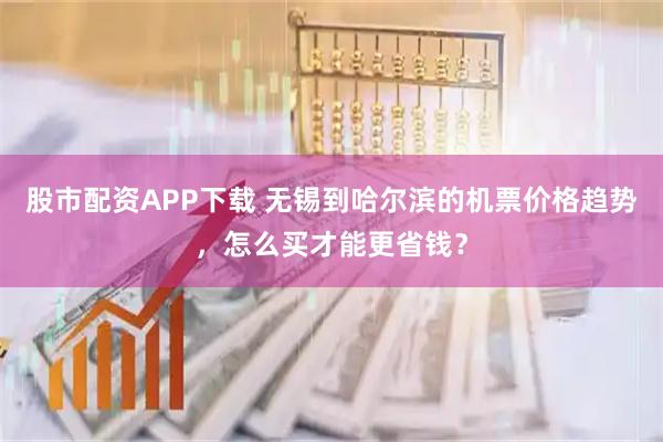 股市配资APP下载 无锡到哈尔滨的机票价格趋势，怎么买才能更省钱？