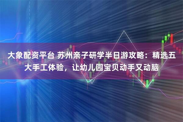 大象配资平台 苏州亲子研学半日游攻略:精选五大手工体验,让幼儿园宝贝动手又动脑