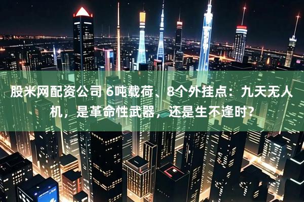 股米网配资公司 6吨载荷、8个外挂点：九天无人机，是革命性武器，还是生不逢时？