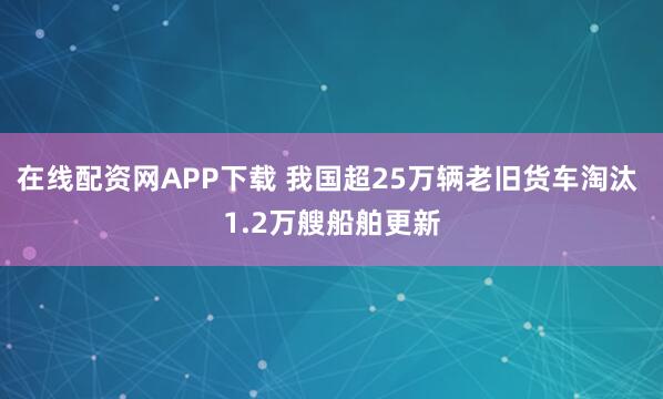 在线配资网APP下载 我国超25万辆老旧货车淘汰 1.2万艘船舶更新