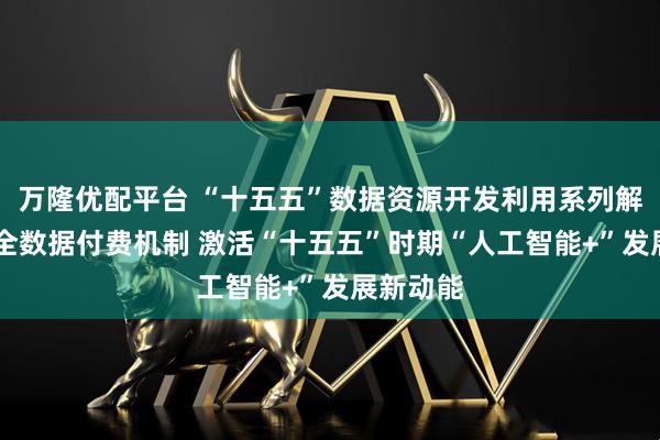 万隆优配平台 “十五五”数据资源开发利用系列解读四 健全数据付费机制 激活“十五五”时期“人工智能+”发展新动能
