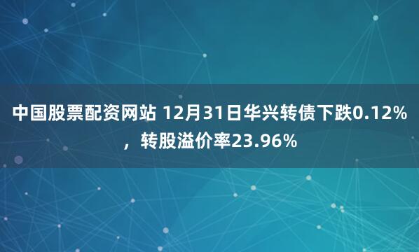 中国股票配资网站 12月31日华兴转债下跌0.12%，转股溢价率23.96%