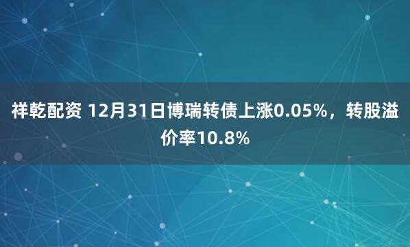 祥乾配资 12月31日博瑞转债上涨0.05%,转股溢价率10.8%