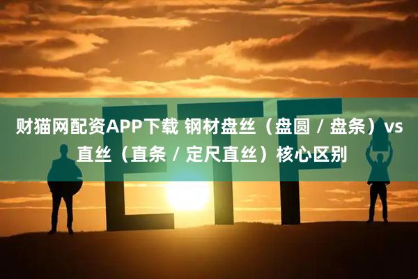 财猫网配资APP下载 钢材盘丝（盘圆 / 盘条）vs 直丝（直条 / 定尺直丝）核心区别