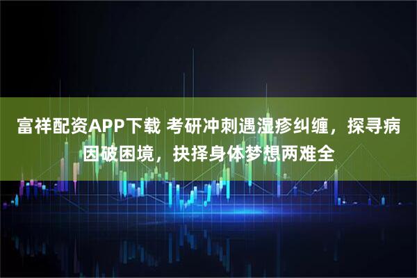 富祥配资APP下载 考研冲刺遇湿疹纠缠，探寻病因破困境，抉择身体梦想两难全
