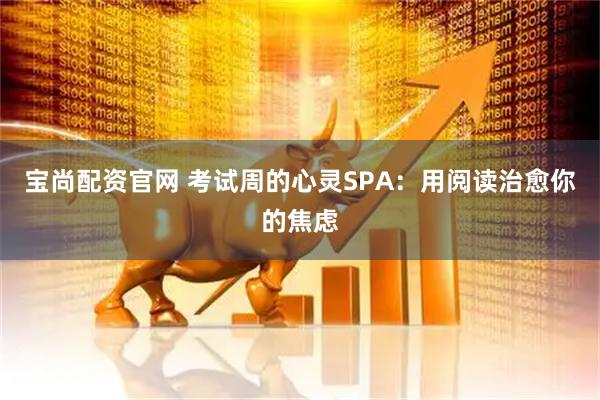 宝尚配资官网 考试周的心灵SPA：用阅读治愈你的焦虑