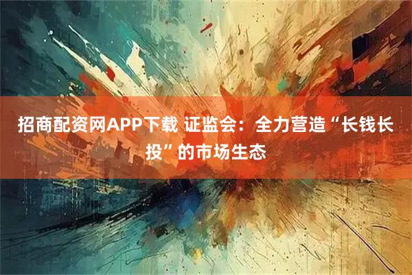 招商配资网APP下载 证监会：全力营造“长钱长投”的市场生态