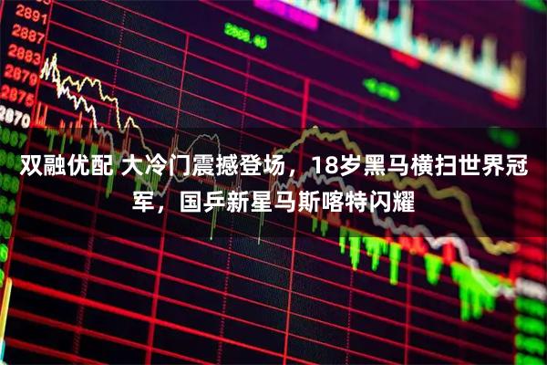 双融优配 大冷门震撼登场，18岁黑马横扫世界冠军，国乒新星马斯喀特闪耀