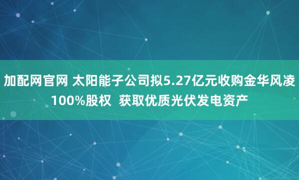 加配网官网 太阳能子公司拟5.27亿元收购金华风凌100%股权  获取优质光伏发电资产