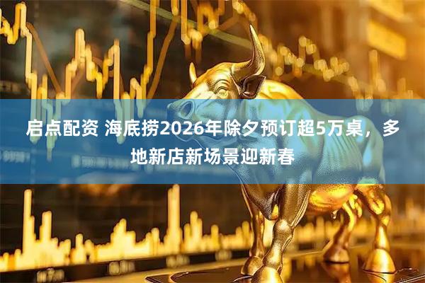 启点配资 海底捞2026年除夕预订超5万桌，多地新店新场景迎新春