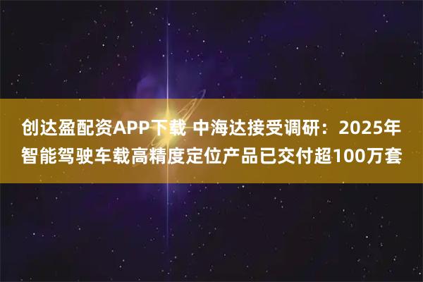 创达盈配资APP下载 中海达接受调研：2025年智能驾驶车载高精度定位产品已交付超100万套