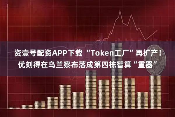 资壹号配资APP下载 “Token工厂”再扩产！优刻得在乌兰察布落成第四栋智算“重器”