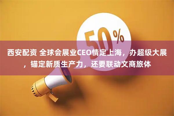 西安配资 全球会展业CEO情定上海，办超级大展，锚定新质生产力，还要联动文商旅体