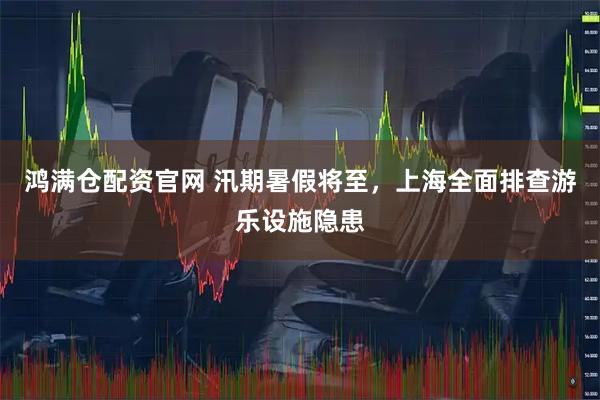 鸿满仓配资官网 汛期暑假将至，上海全面排查游乐设施隐患