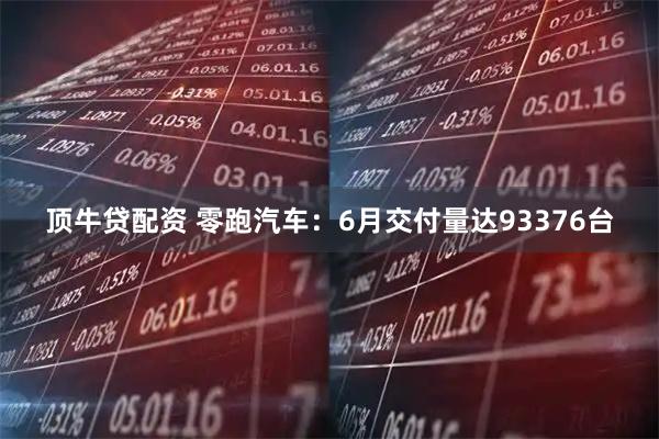 顶牛贷配资 零跑汽车：6月交付量达93376台