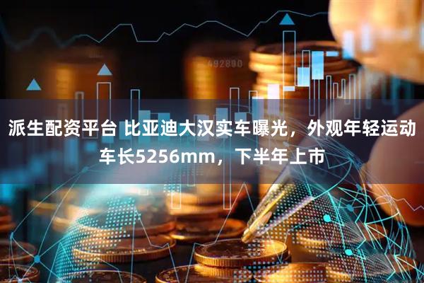 派生配资平台 比亚迪大汉实车曝光,外观年轻运动车长5256mm,下半年上市
