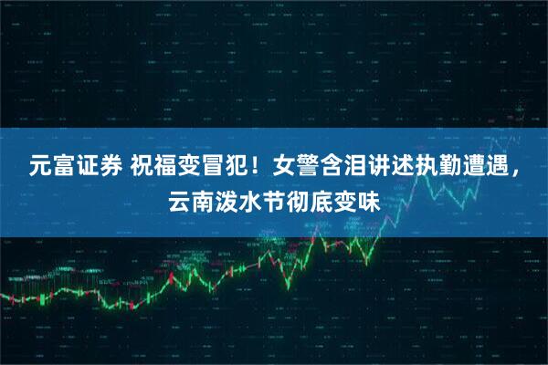 元富证券 祝福变冒犯！女警含泪讲述执勤遭遇，云南泼水节彻底变味