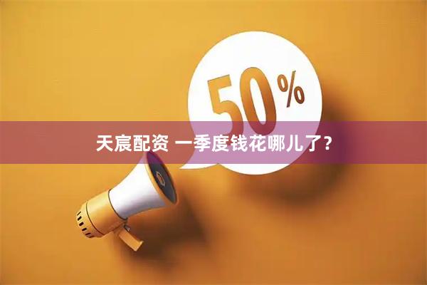 天宸配资 一季度钱花哪儿了？